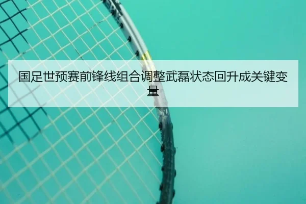 国足世预赛前锋线组合调整武磊状态回升成关键变量